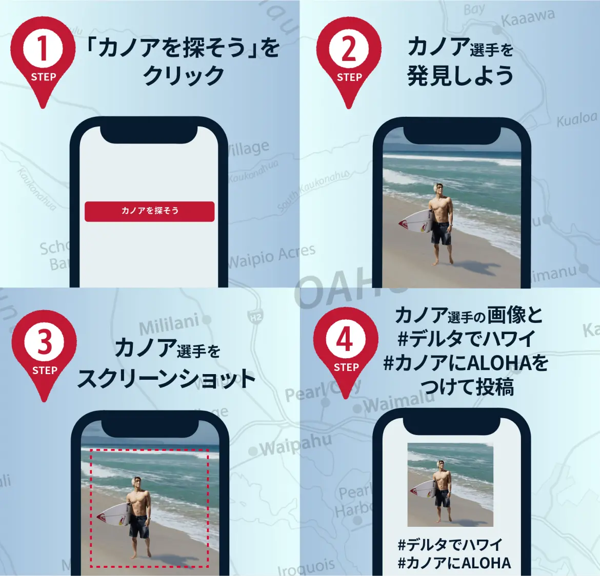 STEP1 「カノアを探そう」をクリック STEP2 カノア選手を発見しよう STEP3 カノア選手をスクリーンショット STEP4 カノア選手の写真と #デルタでハワイ #カノアにALOHA をつけて投稿